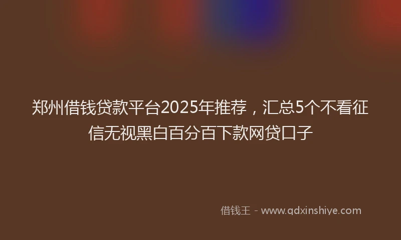 郑州借钱贷款平台2025年推荐，汇总5个不看征信无视黑白百分百下款网贷口子