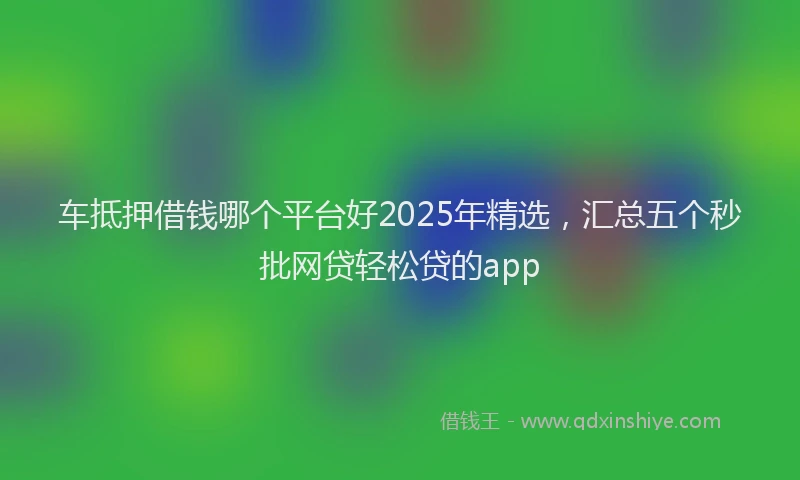 车抵押借钱哪个平台好2025年精选，汇总五个秒批网贷轻松贷的app