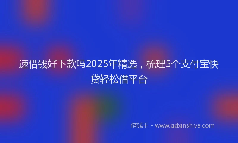 速借钱好下款吗2025年精选，梳理5个支付宝快贷轻松借平台