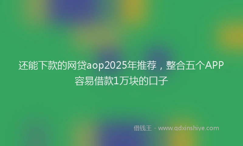 还能下款的网贷aop2025年推荐，整合五个APP容易借款1万块的口子