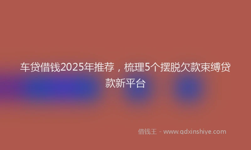 车贷借钱2025年推荐，梳理5个摆脱欠款束缚贷款新平台