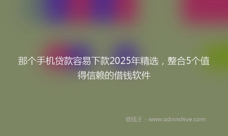 那个手机贷款容易下款2025年精选，整合5个值得信赖的借钱软件