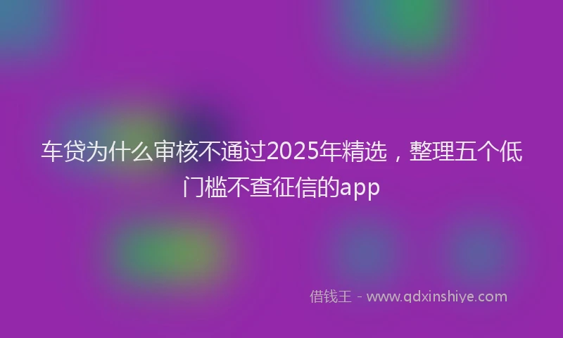 车贷为什么审核不通过2025年精选，整理五个低门槛不查征信的app
