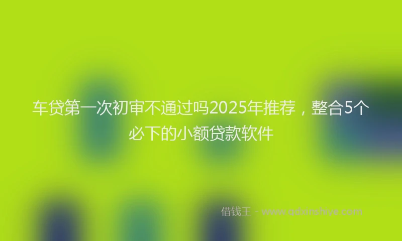车贷第一次初审不通过吗2025年推荐，整合5个必下的小额贷款软件