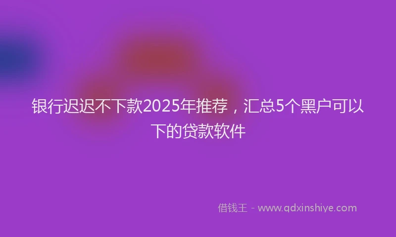 银行迟迟不下款2025年推荐，汇总5个黑户可以下的贷款软件
