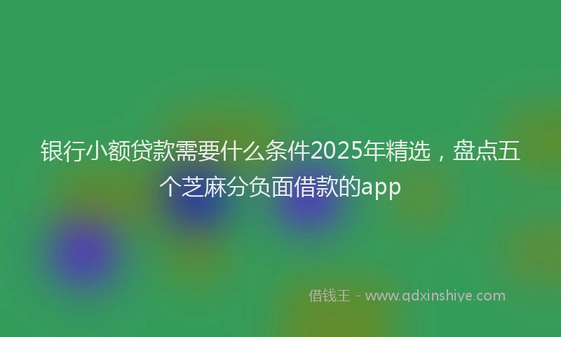银行小额贷款需要什么条件2025年精选，盘点五个芝麻分负面借款的app