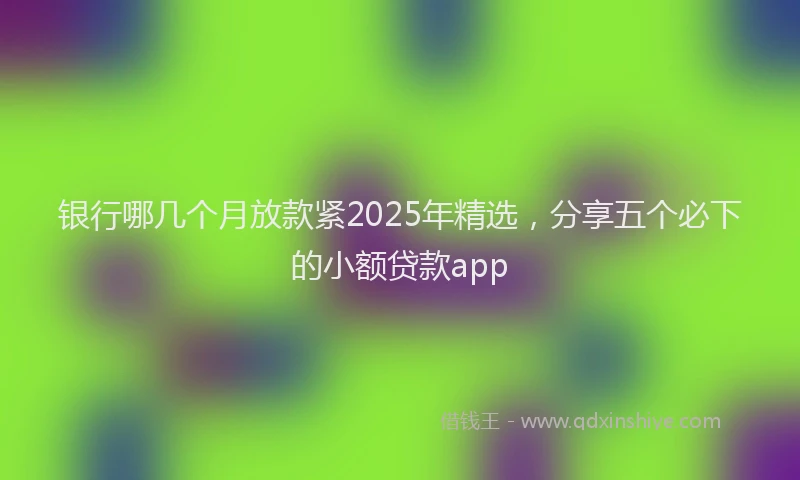 银行哪几个月放款紧2025年精选，分享五个必下的小额贷款app