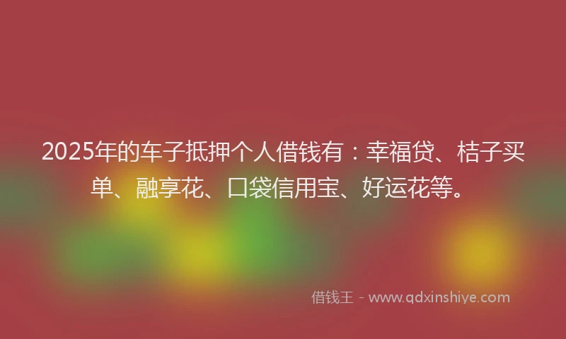 2025年的车子抵押个人借钱有：幸福贷、桔子买单、融享花、口袋信用宝、好运花等。