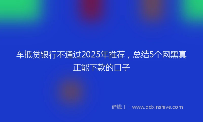 车抵贷银行不通过2025年推荐，总结5个网黑真正能下款的口子