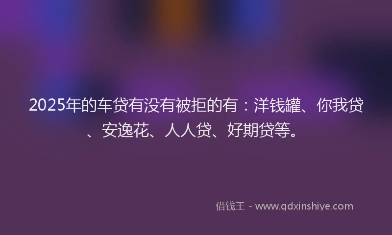 2025年的车贷有没有被拒的有：洋钱罐、你我贷、安逸花、人人贷、好期贷等。