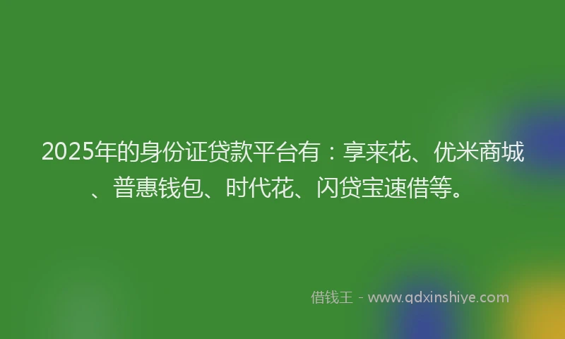 2025年的身份证贷款平台有：享来花、优米商城、普惠钱包、时代花、闪贷宝速借等。