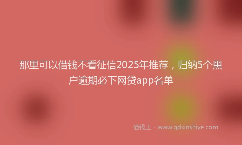 那里可以借钱不看征信2025年推荐，归纳5个黑户逾期必下网贷app名单