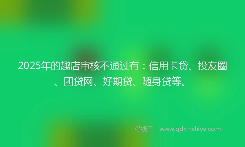 2025年的趣店审核不通过有：信用卡贷、投友圈、团贷网、好期贷、随身贷等。