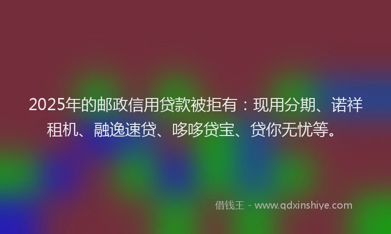 2025年的邮政信用贷款被拒有：现用分期、诺祥租机、融逸速贷、哆哆贷宝、贷你无忧等。