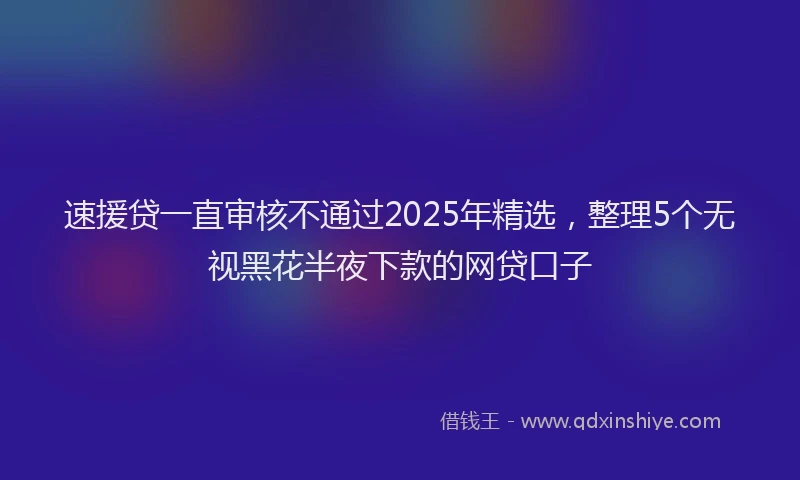 速援贷一直审核不通过2025年精选，整理5个无视黑花半夜下款的网贷口子