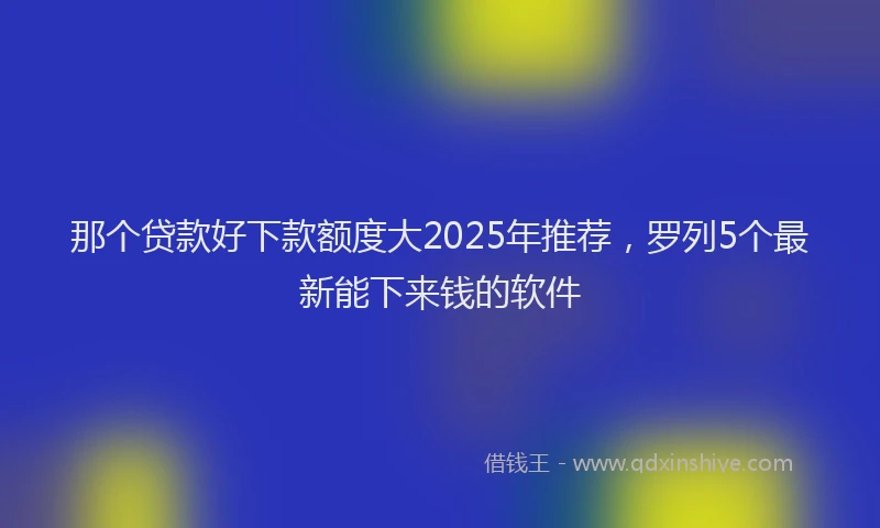 那个贷款好下款额度大2025年推荐，罗列5个最新能下来钱的软件