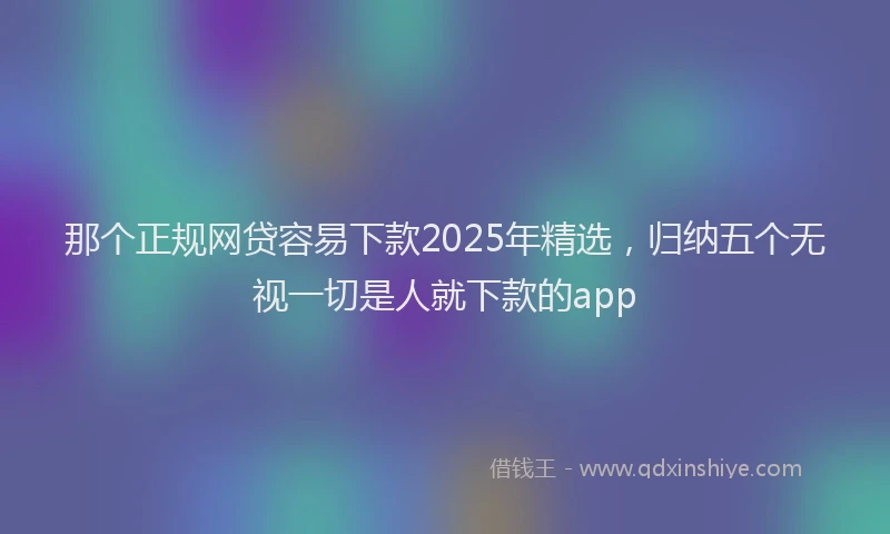 那个正规网贷容易下款2025年精选，归纳五个无视一切是人就下款的app