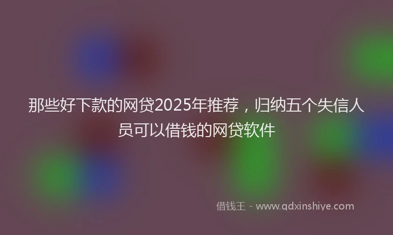 那些好下款的网贷2025年推荐，归纳五个失信人员可以借钱的网贷软件
