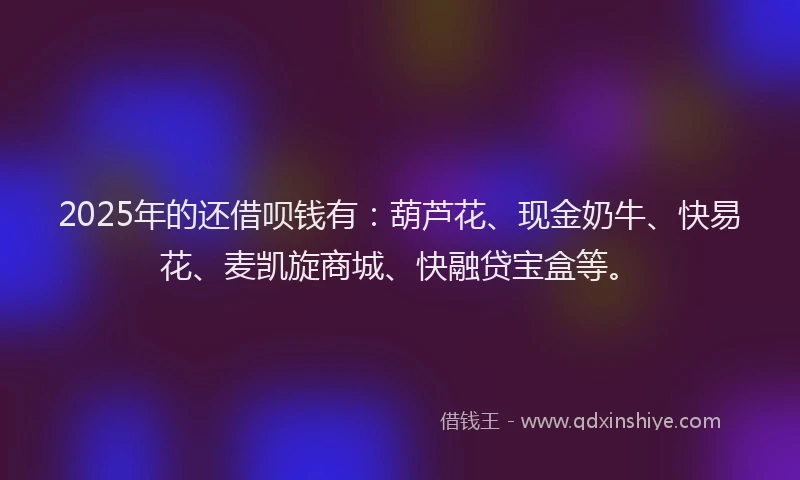 2025年的还借呗钱有：葫芦花、现金奶牛、快易花、麦凯旋商城、快融贷宝盒等。