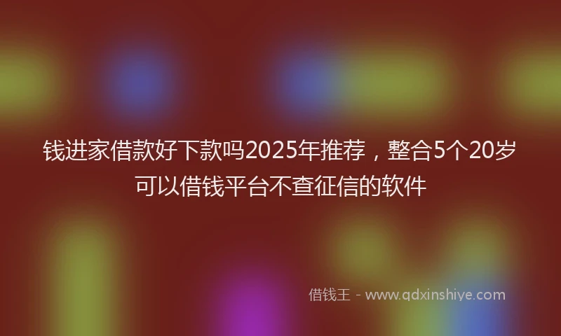 钱进家借款好下款吗2025年推荐，整合5个20岁可以借钱平台不查征信的软件