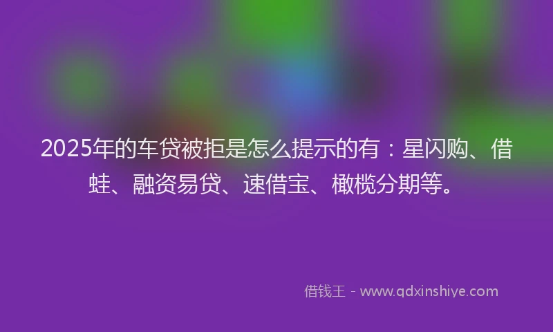 2025年的车贷被拒是怎么提示的有：星闪购、借蛙、融资易贷、速借宝、橄榄分期等。