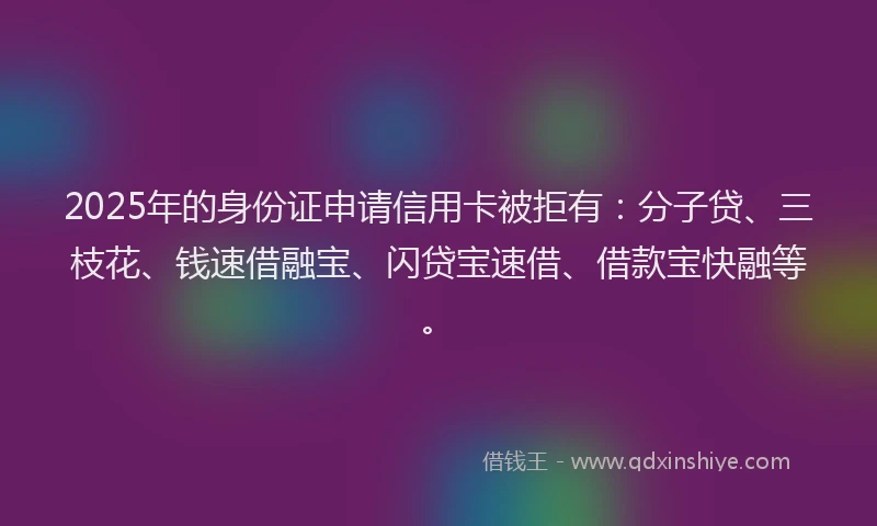 2025年的身份证申请信用卡被拒有：分子贷、三枝花、钱速借融宝、闪贷宝速借、借款宝快融等。