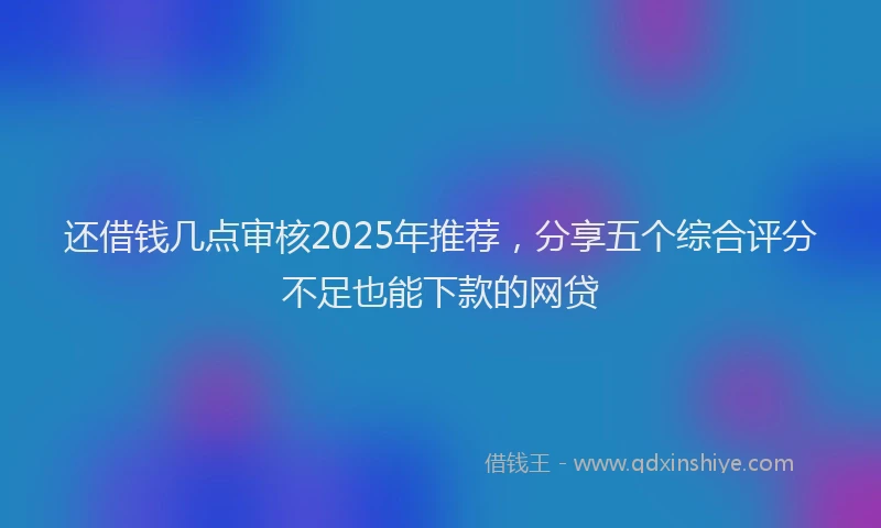 还借钱几点审核2025年推荐，分享五个综合评分不足也能下款的网贷