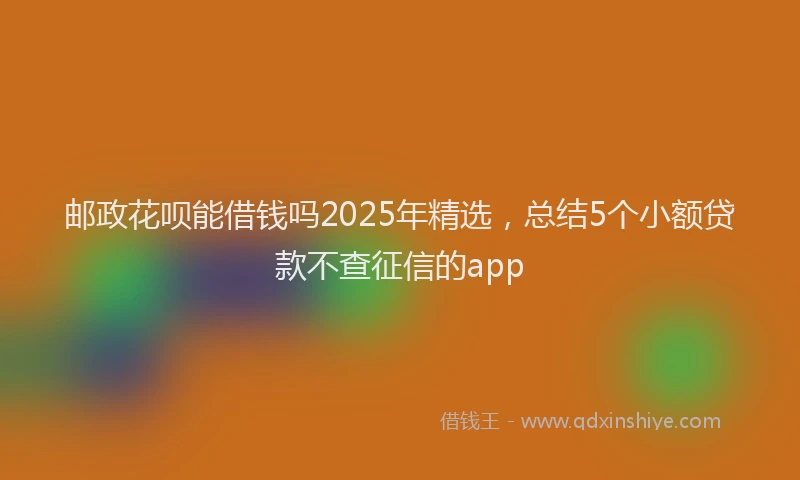 邮政花呗能借钱吗2025年精选，总结5个小额贷款不查征信的app