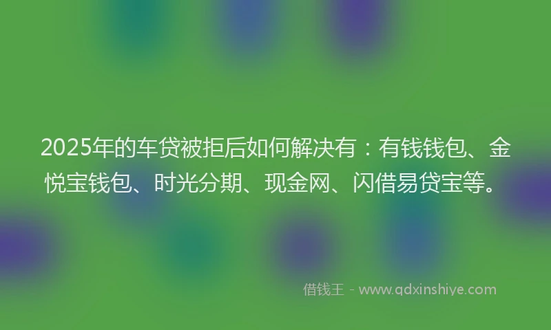 2025年的车贷被拒后如何解决有：有钱钱包、金悦宝钱包、时光分期、现金网、闪借易贷宝等。