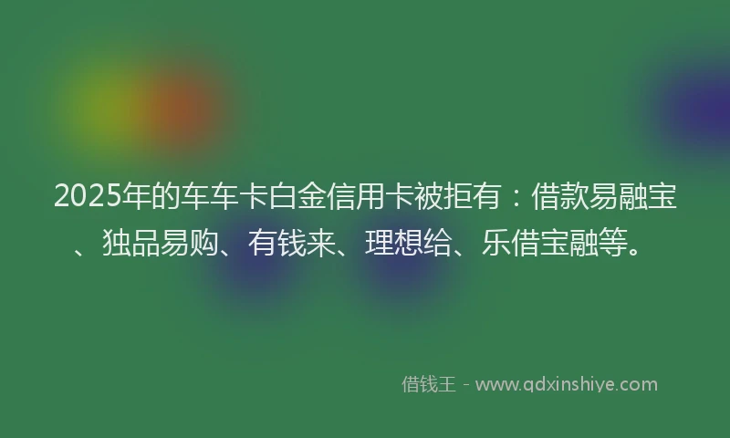 2025年的车车卡白金信用卡被拒有：借款易融宝、独品易购、有钱来、理想给、乐借宝融等。