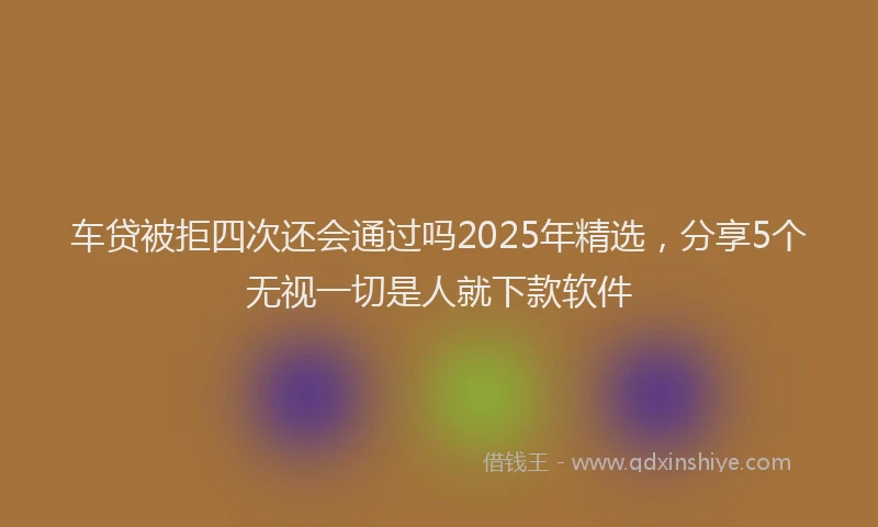 车贷被拒四次还会通过吗2025年精选，分享5个无视一切是人就下款软件