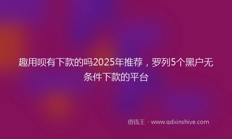 趣用呗有下款的吗2025年推荐，罗列5个黑户无条件下款的平台