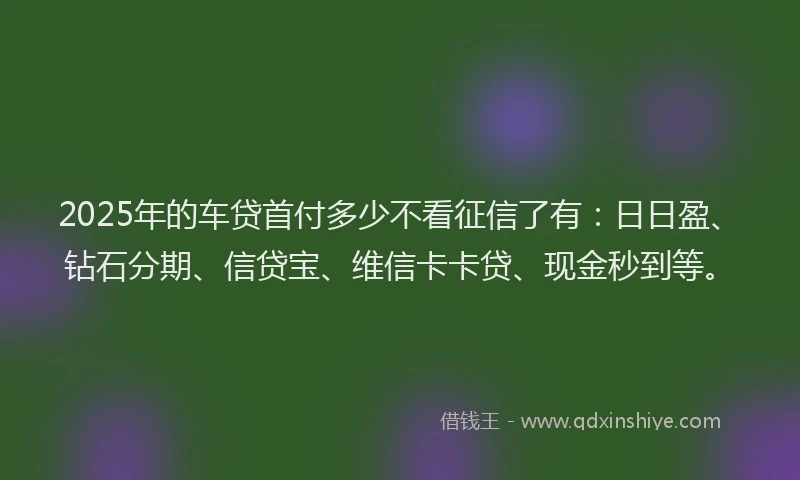 2025年的车贷首付多少不看征信了有：日日盈、钻石分期、信贷宝、维信卡卡贷、现金秒到等。