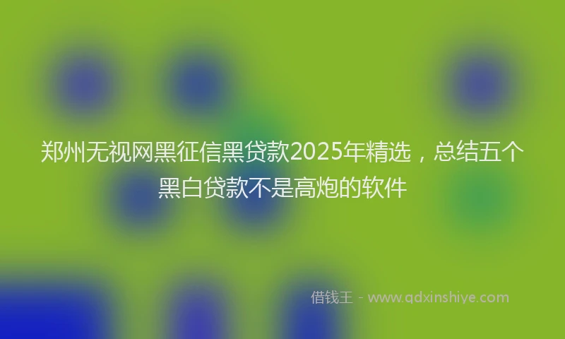 郑州无视网黑征信黑贷款2025年精选，总结五个黑白贷款不是高炮的软件