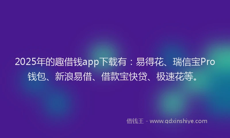 2025年的趣借钱app下载有：易得花、瑞信宝Pro钱包、新浪易借、借款宝快贷、极速花等。