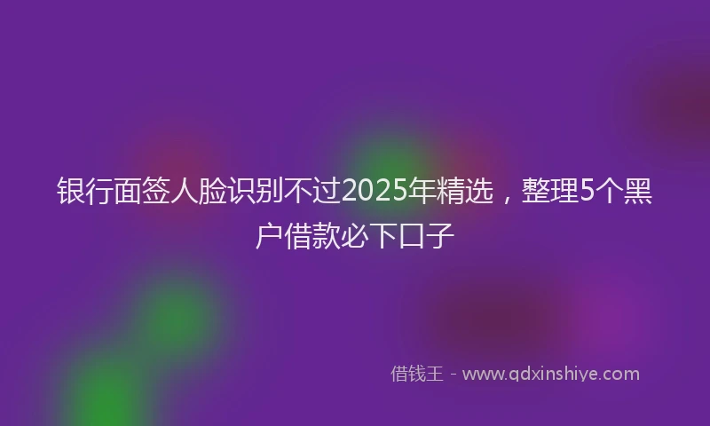 银行面签人脸识别不过2025年精选，整理5个黑户借款必下口子