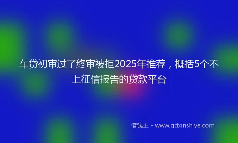 车贷初审过了终审被拒2025年推荐，概括5个不上征信报告的贷款平台