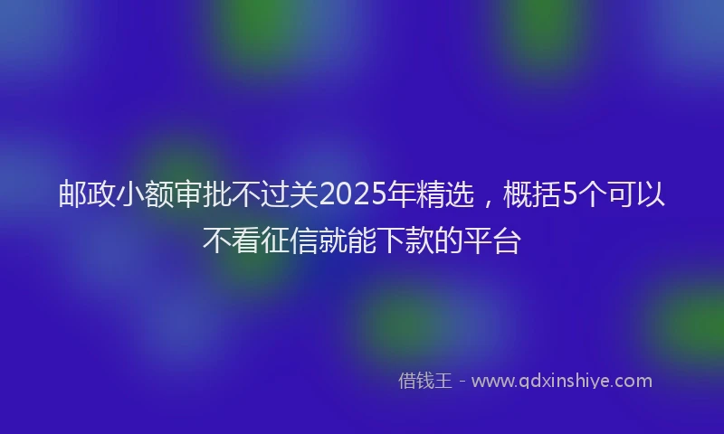 邮政小额审批不过关2025年精选，概括5个可以不看征信就能下款的平台