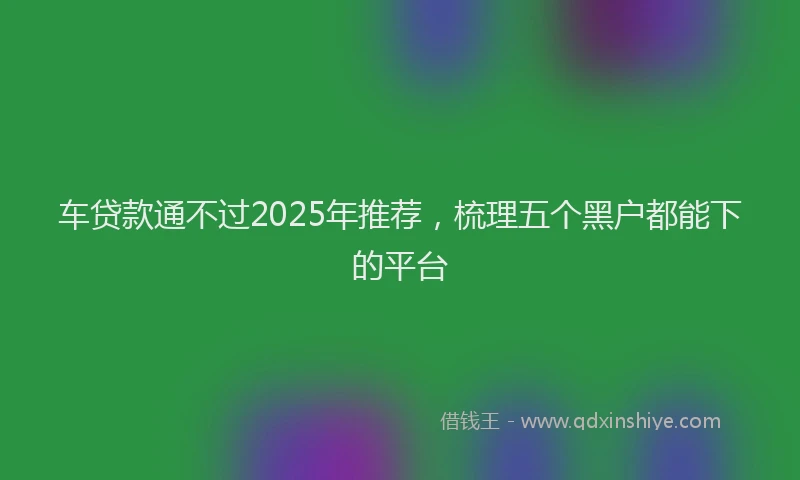 车贷款通不过2025年推荐，梳理五个黑户都能下的平台