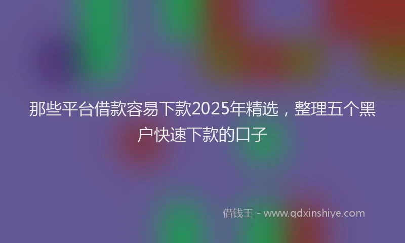 那些平台借款容易下款2025年精选，整理五个黑户快速下款的口子