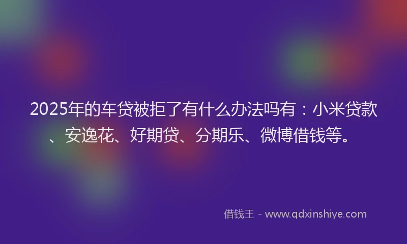 2025年的车贷被拒了有什么办法吗有：小米贷款、安逸花、好期贷、分期乐、微博借钱等。