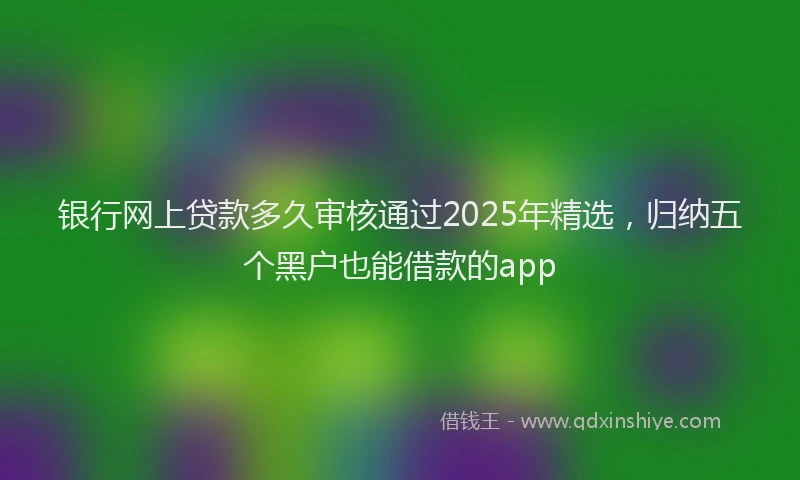 银行网上贷款多久审核通过2025年精选，归纳五个黑户也能借款的app
