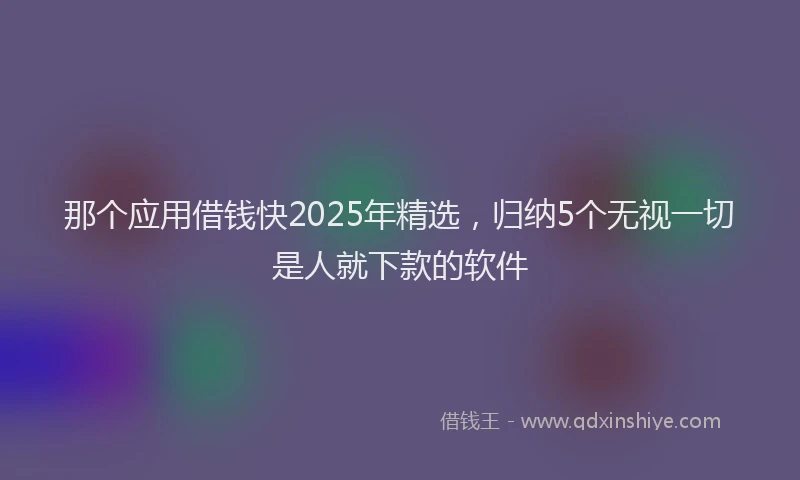 那个应用借钱快2025年精选，归纳5个无视一切是人就下款的软件