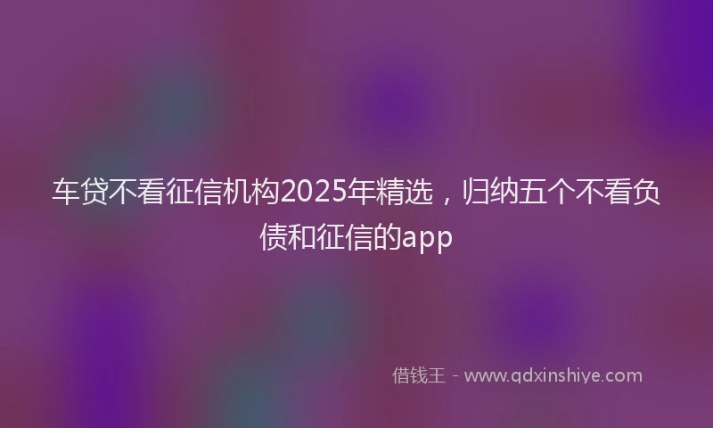 车贷不看征信机构2025年精选，归纳五个不看负债和征信的app