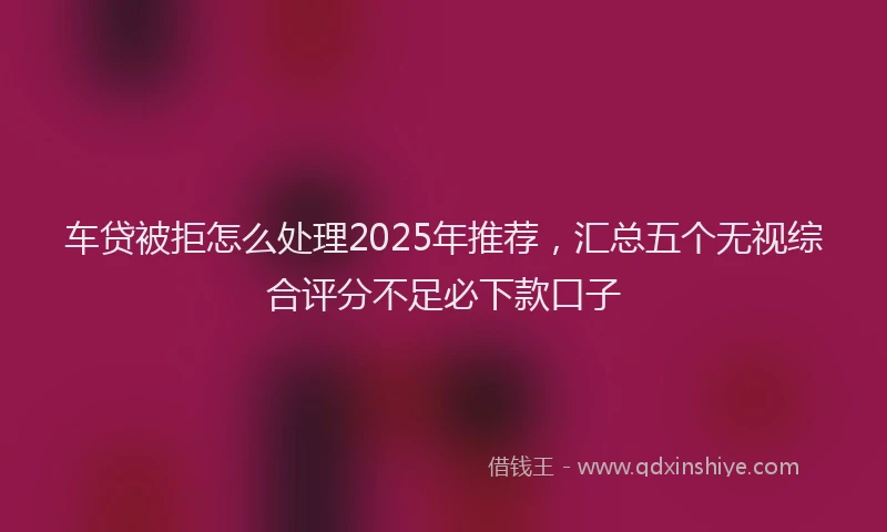 车贷被拒怎么处理2025年推荐，汇总五个无视综合评分不足必下款口子