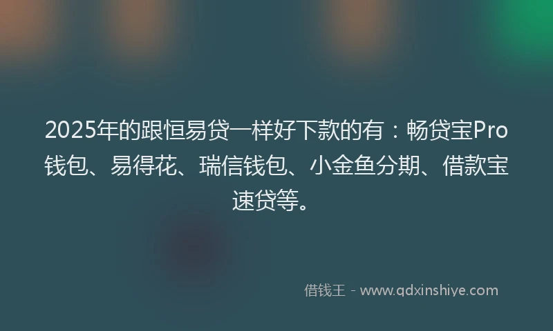 2025年的跟恒易贷一样好下款的有：畅贷宝Pro钱包、易得花、瑞信钱包、小金鱼分期、借款宝速贷等。