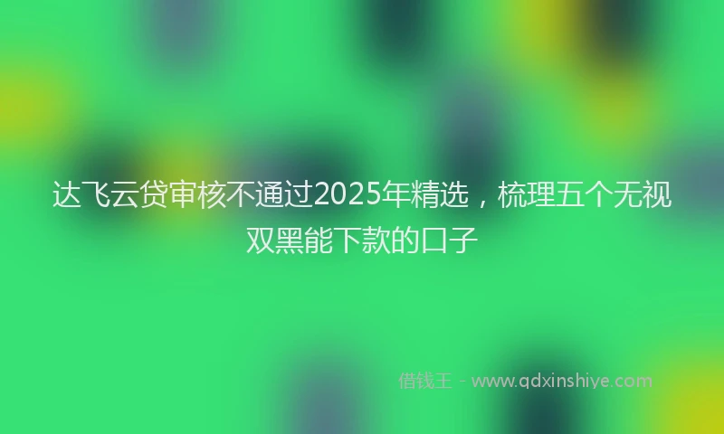 达飞云贷审核不通过2025年精选，梳理五个无视双黑能下款的口子