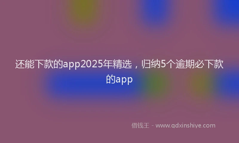 还能下款的app2025年精选，归纳5个逾期必下款的app
