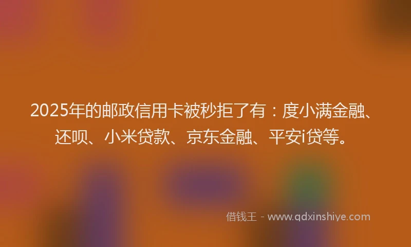 2025年的邮政信用卡被秒拒了有：度小满金融、还呗、小米贷款、京东金融、平安i贷等。