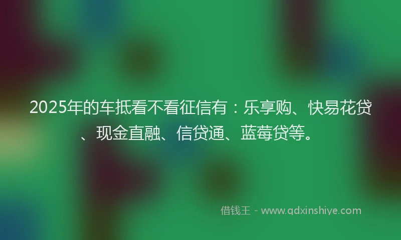 2025年的车抵看不看征信有：乐享购、快易花贷、现金直融、信贷通、蓝莓贷等。